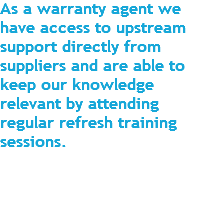 As a warranty agent we have access to upstream support directly from suppliers and are able to keep our knowledge relevant by attending regular refresh training sessions. 