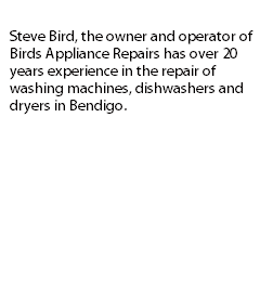 
Steve Bird, the owner and operator of Birds Appliance Repairs has over 20 years experience in the repair of washing machines, dishwashers and dryers in Bendigo. 