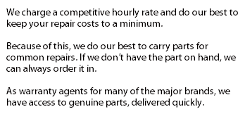 We charge a competitive hourly rate and do our best to keep your repair costs to a minimum. Because of this, we do our best to carry parts for common repairs. If we don't have the part on hand, we can always order it in. As warranty agents for many of the major brands, we have access to genuine parts, delivered quickly. 